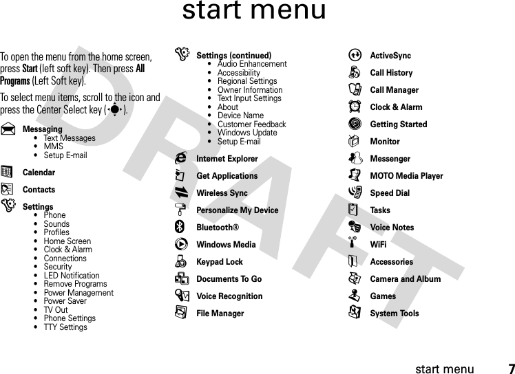 start menu7start menuTo open the menu from the home screen, press Start(left soft key). Then press All Programs (Left Soft key). To select menu items, scroll to the icon and press the Center Select key (s). &amp;Messaging• Text Messages• MMS• Setup E-mail%Calendar(Contacts)Settings• Phone• Sounds• Profiles• Home Screen•Clock &amp; Alarm• Connections• Security• LED Notification• Remove Programs• Power Management• Power Saver•TV Out• Phone Settings• TTY Settings)Settings (continued)• Audio Enhancement• Accessibility• Regional Settings• Owner Information• Text Input Settings• About•Device Name• Customer Feedback• Windows Update• Setup E-mailgInternet Explorer©Get ApplicationsiWireless SynczPersonalize My Device]Bluetooth®cWindows Media8Keypad Lock&gt;Documents To Go\Voice Recognition/File ManagerAActiveSyncÅCall HistoryÛCall ManageråClock &amp; AlarmâGetting Started|MonitorWMessenger[MOTO Media Player3Speed Dial$Ta s k sÄVoice Notes÷WiFiyAccessoriesÃCamera and AlbumTGames9System Tools