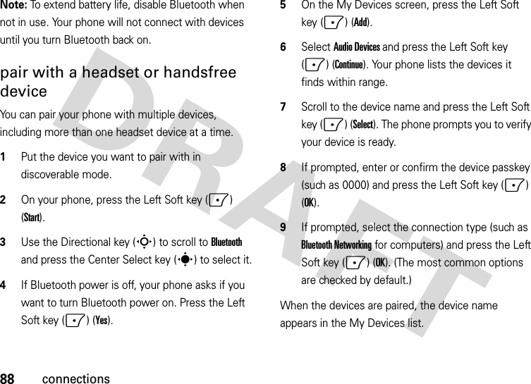 88connectionsNote: To extend battery life, disable Bluetooth when not in use. Your phone will not connect with devices until you turn Bluetooth back on.pair with a headset or handsfree deviceYou can pair your phone with multiple devices, including more than one headset device at a time.   1Put the device you want to pair with in discoverable mode.2On your phone, press the Left Soft key (-) (Start).3Use the Directional key (S) to scroll to Bluetooth and press the Center Select key (s) to select it.4If Bluetooth power is off, your phone asks if you want to turn Bluetooth power on. Press the Left Soft key (-) (Yes).5On the My Devices screen, press the Left Soft key (-) (Add).6Select Audio Devices and press the Left Soft key (-) (Continue). Your phone lists the devices it finds within range.7Scroll to the device name and press the Left Soft key (-) (Select). The phone prompts you to verify your device is ready. 8If prompted, enter or confirm the device passkey (such as 0000) and press the Left Soft key (-) (OK). 9If prompted, select the connection type (such as Bluetooth Networking for computers) and press the Left Soft key (-) (OK). (The most common options are checked by default.)When the devices are paired, the device name appears in the My Devices list.