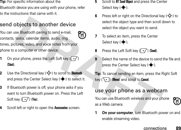 89connectionsTip: For specific information about the Bluetooth device you are using with your phone, refer to the instructions that came with it.send objects to another deviceYou can use Bluetooth pairing to send e-mail, contacts, tasks, calendar items, audio, ring tones, pictures, video, and voice notes from your phone to a computer or other device.  1On your phone, press the Left Soft key (-) (Start).2Use the Directional key (S) to scroll to Bluetooth and press the Center Select key (s) to select it.3If Bluetooth power is off, your phone asks if you want to turn Bluetooth power on. Press the Left Soft key (-) (Yes).4Scroll left or right to open the Accessories screen.5Scroll to BT Send Object and press the Center Select key (s).6Press left or right on the Directional key (S) to select the object type and then scroll down to select the object you want to send.7To select an item, press the Center Select key (s).8Press the Left Soft key (-) (Send).9Select the name of the device to send the file and press the Center Select key (s).Tip: To cancel sending an item, press the Right Soft key (+) (Menu) and scroll to Cancel.use your phone as a webcamYou can use Bluetooth wireless and your phone as a Web camera.   1 On your computer, turn Bluetooth power on and enable streaming video.