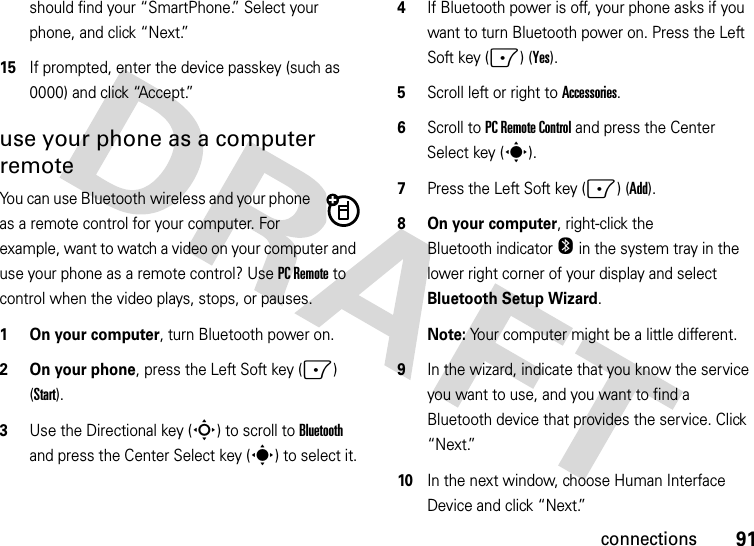 91connectionsshould find your “SmartPhone.” Select your phone, and click “Next.”15If prompted, enter the device passkey (such as 0000) and click “Accept.”use your phone as a computer remoteYou can use Bluetooth wireless and your phone as a remote control for your computer. For example, want to watch a video on your computer and use your phone as a remote control? Use PC Remote to control when the video plays, stops, or pauses.   1 On your computer, turn Bluetooth power on.2 On your phone, press the Left Soft key (-) (Start).3Use the Directional key (S) to scroll to Bluetooth and press the Center Select key (s) to select it.4If Bluetooth power is off, your phone asks if you want to turn Bluetooth power on. Press the Left Soft key (-) (Yes).5Scroll left or right to Accessories.6Scroll to PC Remote Control and press the Center Select key (s). 7Press the Left Soft key (-) (Add).8 On your computer, right-click the Bluetooth indicator O in the system tray in the lower right corner of your display and select Bluetooth Setup Wizard.Note: Your computer might be a little different.9In the wizard, indicate that you know the service you want to use, and you want to find a Bluetooth device that provides the service. Click “Next.”10In the next window, choose Human Interface Device and click “Next.”