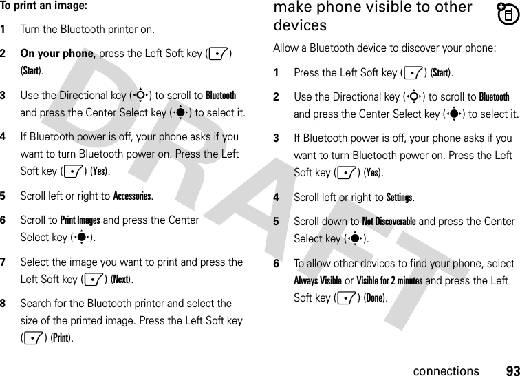 93connectionsTo print an image:  1Turn the Bluetooth printer on.2 On your phone, press the Left Soft key (-) (Start).3Use the Directional key (S) to scroll to Bluetooth and press the Center Select key (s) to select it.4If Bluetooth power is off, your phone asks if you want to turn Bluetooth power on. Press the Left Soft key (-) (Yes).5Scroll left or right to Accessories.6Scroll to Print Images and press the Center Select key (s). 7Select the image you want to print and press the Left Soft key (-) (Next).8Search for the Bluetooth printer and select the size of the printed image. Press the Left Soft key (-) (Print).make phone visible to other devicesAllow a Bluetooth device to discover your phone:  1Press the Left Soft key (-) (Start).2Use the Directional key (S) to scroll to Bluetooth and press the Center Select key (s) to select it.3If Bluetooth power is off, your phone asks if you want to turn Bluetooth power on. Press the Left Soft key (-) (Yes).4Scroll left or right to Settings.5Scroll down to Not Discoverable and press the Center Select key (s).6To allow other devices to find your phone, select Always Visible or Visible for 2 minutes and press the Left Soft key (-) (Done). 