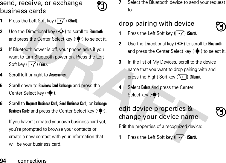 94connectionssend, receive, or exchange business cards  1Press the Left Soft key (-) (Start).2Use the Directional key (S) to scroll to Bluetooth and press the Center Select key (s) to select it.3If Bluetooth power is off, your phone asks if you want to turn Bluetooth power on. Press the Left Soft key (-) (Yes).4Scroll left or right to Accessories.5Scroll down to Business Card Exchange and press the Center Select key (s).6Scroll to Request Business Card, Send Business Card, or Exchange Business Cards and press the Center Select key (s).If you haven’t created your own business card yet, you’re prompted to browse your contacts or create a new contact with your information that will be your business card.7Select the Bluetooth device to send your request to.drop pairing with device  1Press the Left Soft key (-) (Start).2Use the Directional key (S) to scroll to Bluetooth and press the Center Select key (s) to select it.3In the list of My Devices, scroll to the device name that you want to drop pairing with and press the Right Soft key (+) (Menu).4Select Delete and press the Center Select key (s).edit device properties &amp; change your device nameEdit the properties of a recognized device:  1Press the Left Soft key (-) (Start).