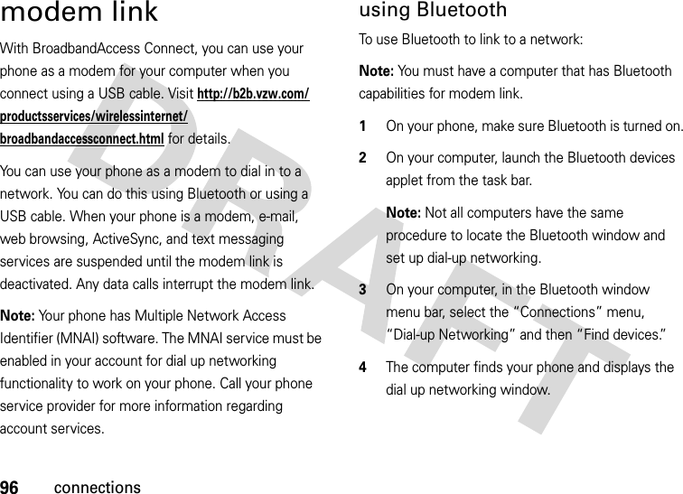 96connectionsmodem linkWith BroadbandAccess Connect, you can use your phone as a modem for your computer when you connect using a USB cable. Visit http://b2b.vzw.com/productsservices/wirelessinternet/broadbandaccessconnect.html for details.You can use your phone as a modem to dial in to a network. You can do this using Bluetooth or using a USB cable. When your phone is a modem, e-mail, web browsing, ActiveSync, and text messaging services are suspended until the modem link is deactivated. Any data calls interrupt the modem link.Note: Your phone has Multiple Network Access Identifier (MNAI) software. The MNAI service must be enabled in your account for dial up networking functionality to work on your phone. Call your phone service provider for more information regarding account services.using BluetoothTo use Bluetooth to link to a network:Note: You must have a computer that has Bluetooth capabilities for modem link.  1On your phone, make sure Bluetooth is turned on.2On your computer, launch the Bluetooth devices applet from the task bar.Note: Not all computers have the same procedure to locate the Bluetooth window and set up dial-up networking. 3On your computer, in the Bluetooth window menu bar, select the “Connections” menu, “Dial-up Networking” and then “Find devices.”4The computer finds your phone and displays the dial up networking window. 