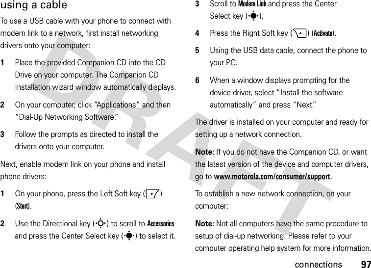 97connectionsusing a cableTo use a USB cable with your phone to connect with modem link to a network, first install networking drivers onto your computer:  1Place the provided Companion CD into the CD Drive on your computer. The Companion CD Installation wizard window automatically displays.2On your computer, click “Applications” and then “Dial-Up Networking Software.”3Follow the prompts as directed to install the drivers onto your computer.Next, enable modem link on your phone and install phone drivers:  1On your phone, press the Left Soft key (-) (Start).2Use the Directional key (S) to scroll to Accessories and press the Center Select key (s) to select it.3Scroll to Modem Link and press the Center Select key (s).4Press the Right Soft key (+) (Activate).5Using the USB data cable, connect the phone to your PC. 6When a window displays prompting for the device driver, select “Install the software automatically” and press “Next.”The driver is installed on your computer and ready for setting up a network connection.Note: If you do not have the Companion CD, or want the latest version of the device and computer drivers, go to www.motorola.com/consumer/support.To establish a new network connection, on your computer:Note: Not all computers have the same procedure to setup of dial-up networking. Please refer to your computer operating help system for more information.