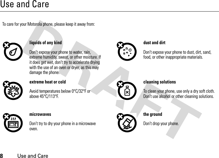 8Use and CareUse and CareUse and Ca reTo care for your Motorola phone, please keep it away from:liquids of any kind dust and dirtDon’t expose your phone to water, rain, extreme humidity, sweat, or other moisture. If it does get wet, don’t try to accelerate drying with the use of an oven or dryer, as this may damage the phone.Don’t expose your phone to dust, dirt, sand, food, or other inappropriate materials.extreme heat or cold cleaning solutionsAvoid temperatures below 0°C/32°F or above 45°C/113°F.To clean your phone, use only a dry soft cloth. Don’t use alcohol or other cleaning solutions.microwaves the groundDon’t try to dry your phone in a microwave oven.Don’t drop your phone.