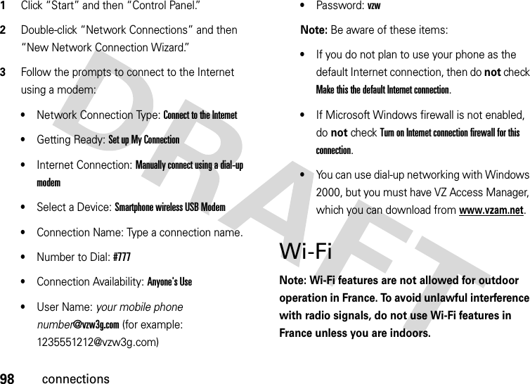 98connections  1Click “Start” and then “Control Panel.”2Double-click “Network Connections” and then “New Network Connection Wizard.”3Follow the prompts to connect to the Internet using a modem: •Network Connection Type: Connect to the Internet •Getting Ready: Set up My Connection •Internet Connection: Manually connect using a dial-up modem •Select a Device: Smartphone wireless USB Modem •Connection Name: Type a connection name.•Number to Dial: #777•Connection Availability: Anyone&apos;s Use •User Name: your mobile phone number@vzw3g.com (for example: 1235551212@vzw3g.com)•Password: vzw Note: Be aware of these items:•If you do not plan to use your phone as the default Internet connection, then do not check Make this the default Internet connection.•If Microsoft Windows firewall is not enabled, do not check Turn on Internet connection firewall for this connection.•You can use dial-up networking with Windows 2000, but you must have VZ Access Manager, which you can download from www.vzam.net.Wi-FiNote: Wi-Fi features are not allowed for outdoor operation in France. To avoid unlawful interference with radio signals, do not use Wi-Fi features in France unless you are indoors.