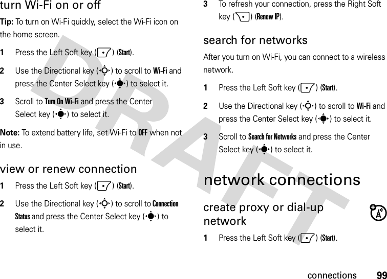 99connectionsturn Wi-Fi on or offTip: To turn on Wi-Fi quickly, select the Wi-Fi icon on the home screen.  1Press the Left Soft key (-) (Start).2Use the Directional key (S) to scroll to Wi-Fi and press the Center Select key (s) to select it.3Scroll to Turn On Wi-Fi and press the Center Select key (s) to select it.Note: To extend battery life, set Wi-Fi to OFF when not in use. view or renew connection  1Press the Left Soft key (-) (Start).2Use the Directional key (S) to scroll to Connection Status and press the Center Select key (s) to select it.3To refresh your connection, press the Right Soft key (+) (Renew IP).search for networksAfter you turn on Wi-Fi, you can connect to a wireless network.  1Press the Left Soft key (-) (Start).2Use the Directional key (S) to scroll to Wi-Fi and press the Center Select key (s) to select it.3Scroll to Search for Networks and press the Center Select key (s) to select it.network connectionscreate proxy or dial-up network   1Press the Left Soft key (-) (Start).