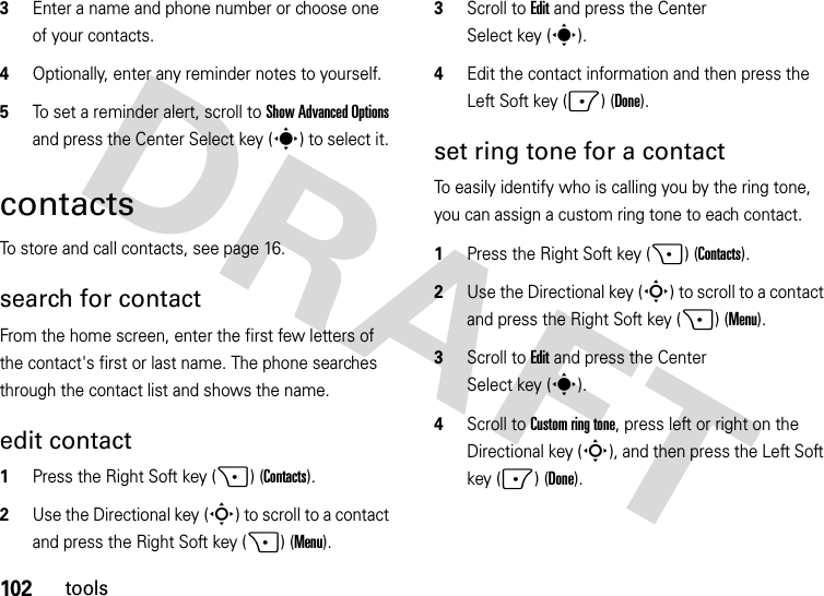 102tools3Enter a name and phone number or choose one of your contacts. 4Optionally, enter any reminder notes to yourself.5To set a reminder alert, scroll to Show Advanced Options and press the Center Select key (s) to select it. contactsTo store and call contacts, see page 16.search for contactFrom the home screen, enter the first few letters of the contact&apos;s first or last name. The phone searches through the contact list and shows the name.edit contact  1Press the Right Soft key (+) (Contacts).2Use the Directional key (S) to scroll to a contact and press the Right Soft key (+) (Menu).3Scroll to Edit and press the Center Select key (s).4Edit the contact information and then press the Left Soft key (-) (Done).set ring tone for a contactTo easily identify who is calling you by the ring tone, you can assign a custom ring tone to each contact.   1Press the Right Soft key (+) (Contacts).2Use the Directional key (S) to scroll to a contact and press the Right Soft key (+) (Menu).3Scroll to Edit and press the Center Select key (s).4Scroll toCustom ring tone, press left or right on the Directional key (S), and then press the Left Soft key (-) (Done).