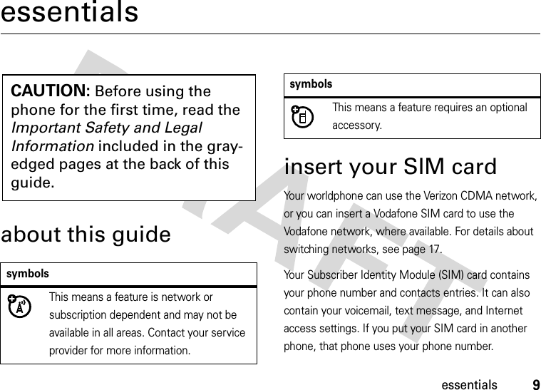 9essentialsessentialsabout this guideinsert your SIM cardYour worldphone can use the Verizon CDMA network, or you can insert a Vodafone SIM card to use the Vodafone network, where available. For details about switching networks, see page 17.Your Subscriber Identity Module (SIM) card contains your phone number and contacts entries. It can also contain your voicemail, text message, and Internet access settings. If you put your SIM card in another phone, that phone uses your phone number.symbolsThis means a feature is network or subscription dependent and may not be available in all areas. Contact your service provider for more information.CAUTION: Before using the phone for the first time, read the Important Safety and Legal Information included in the gray-edged pages at the back of this guide.This means a feature requires an optional accessory.symbols