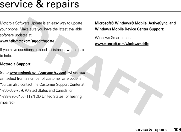 109service &amp; repairsservice &amp; repairsMotorola Software Update is an easy way to update your phone. Make sure you have the latest available software updates at www.hellomoto.com/support/update.If you have questions or need assistance, we&apos;re here to help.Motorola Support:Go to www.motorola.com/consumer/support, where you can select from a number of customer care options. You can also contact the Customer Support Center at 1-800-657-7576 (United States and Canada) or 1-888-390-6456 (TTY/TDD United States for hearing impaired).Microsoft® Windows® Mobile, ActiveSync, and Windows Mobile Device Center Support:Windows Smartphone:www.microsoft.com/windowsmobile