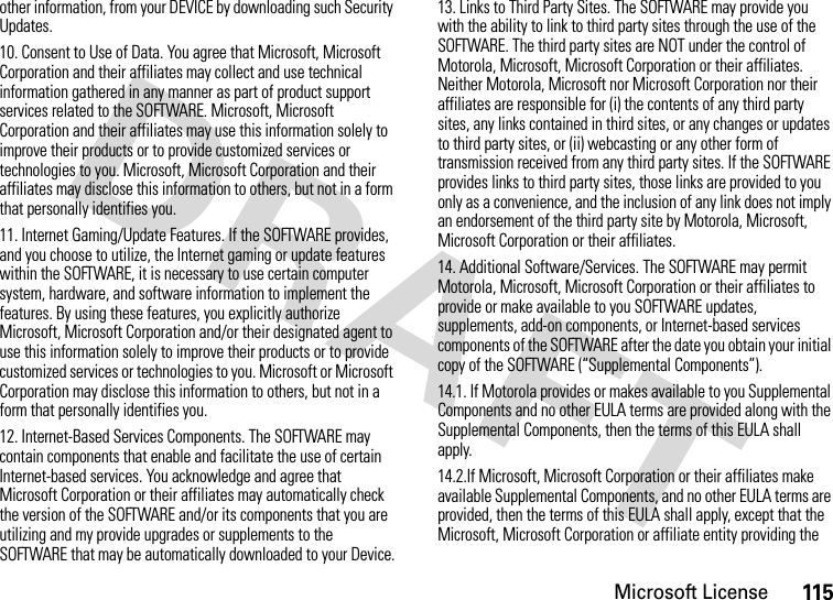 Microsoft License115other information, from your DEVICE by downloading such Security Updates.10. Consent to Use of Data. You agree that Microsoft, Microsoft Corporation and their affiliates may collect and use technical information gathered in any manner as part of product support services related to the SOFTWARE. Microsoft, Microsoft Corporation and their affiliates may use this information solely to improve their products or to provide customized services or technologies to you. Microsoft, Microsoft Corporation and their affiliates may disclose this information to others, but not in a form that personally identifies you.11. Internet Gaming/Update Features. If the SOFTWARE provides, and you choose to utilize, the Internet gaming or update features within the SOFTWARE, it is necessary to use certain computer system, hardware, and software information to implement the features. By using these features, you explicitly authorize Microsoft, Microsoft Corporation and/or their designated agent to use this information solely to improve their products or to provide customized services or technologies to you. Microsoft or Microsoft Corporation may disclose this information to others, but not in a form that personally identifies you.12. Internet-Based Services Components. The SOFTWARE may contain components that enable and facilitate the use of certain Internet-based services. You acknowledge and agree that Microsoft Corporation or their affiliates may automatically check the version of the SOFTWARE and/or its components that you are utilizing and my provide upgrades or supplements to the SOFTWARE that may be automatically downloaded to your Device.13. Links to Third Party Sites. The SOFTWARE may provide you with the ability to link to third party sites through the use of the SOFTWARE. The third party sites are NOT under the control of Motorola, Microsoft, Microsoft Corporation or their affiliates. Neither Motorola, Microsoft nor Microsoft Corporation nor their affiliates are responsible for (i) the contents of any third party sites, any links contained in third sites, or any changes or updates to third party sites, or (ii) webcasting or any other form of transmission received from any third party sites. If the SOFTWARE provides links to third party sites, those links are provided to you only as a convenience, and the inclusion of any link does not imply an endorsement of the third party site by Motorola, Microsoft, Microsoft Corporation or their affiliates.14. Additional Software/Services. The SOFTWARE may permit Motorola, Microsoft, Microsoft Corporation or their affiliates to provide or make available to you SOFTWARE updates, supplements, add-on components, or Internet-based services components of the SOFTWARE after the date you obtain your initial copy of the SOFTWARE (“Supplemental Components”).14.1. If Motorola provides or makes available to you Supplemental Components and no other EULA terms are provided along with the Supplemental Components, then the terms of this EULA shall apply.14.2.If Microsoft, Microsoft Corporation or their affiliates make available Supplemental Components, and no other EULA terms are provided, then the terms of this EULA shall apply, except that the Microsoft, Microsoft Corporation or affiliate entity providing the 