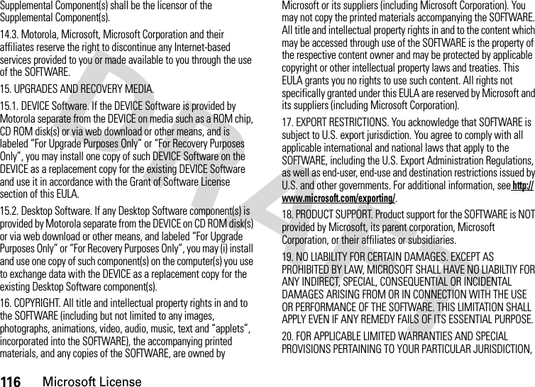 116Microsoft LicenseSupplemental Component(s) shall be the licensor of the Supplemental Component(s).14.3. Motorola, Microsoft, Microsoft Corporation and their affiliates reserve the right to discontinue any Internet-based services provided to you or made available to you through the use of the SOFTWARE.15. UPGRADES AND RECOVERY MEDIA.15.1. DEVICE Software. If the DEVICE Software is provided by Motorola separate from the DEVICE on media such as a ROM chip, CD ROM disk(s) or via web download or other means, and is labeled “For Upgrade Purposes Only” or “For Recovery Purposes Only”, you may install one copy of such DEVICE Software on the DEVICE as a replacement copy for the existing DEVICE Software and use it in accordance with the Grant of Software License section of this EULA.15.2. Desktop Software. If any Desktop Software component(s) is provided by Motorola separate from the DEVICE on CD ROM disk(s) or via web download or other means, and labeled “For Upgrade Purposes Only” or “For Recovery Purposes Only”, you may (i) install and use one copy of such component(s) on the computer(s) you use to exchange data with the DEVICE as a replacement copy for the existing Desktop Software component(s).16. COPYRIGHT. All title and intellectual property rights in and to the SOFTWARE (including but not limited to any images, photographs, animations, video, audio, music, text and “applets”, incorporated into the SOFTWARE), the accompanying printed materials, and any copies of the SOFTWARE, are owned by Microsoft or its suppliers (including Microsoft Corporation). You may not copy the printed materials accompanying the SOFTWARE. All title and intellectual property rights in and to the content which may be accessed through use of the SOFTWARE is the property of the respective content owner and may be protected by applicable copyright or other intellectual property laws and treaties. This EULA grants you no rights to use such content. All rights not specifically granted under this EULA are reserved by Microsoft and its suppliers (including Microsoft Corporation).17. EXPORT RESTRICTIONS. You acknowledge that SOFTWARE is subject to U.S. export jurisdiction. You agree to comply with all applicable international and national laws that apply to the SOFTWARE, including the U.S. Export Administration Regulations, as well as end-user, end-use and destination restrictions issued by U.S. and other governments. For additional information, see http://www.microsoft.com/exporting/.18. PRODUCT SUPPORT. Product support for the SOFTWARE is NOT provided by Microsoft, its parent corporation, Microsoft Corporation, or their affiliates or subsidiaries.19. NO LIABILITY FOR CERTAIN DAMAGES. EXCEPT AS PROHIBITED BY LAW, MICROSOFT SHALL HAVE NO LIABILTIY FOR ANY INDIRECT, SPECIAL, CONSEQUENTIAL OR INCIDENTAL DAMAGES ARISING FROM OR IN CONNECTION WITH THE USE OR PERFORMANCE OF THE SOFTWARE. THIS LIMITATION SHALL APPLY EVEN IF ANY REMEDY FAILS OF ITS ESSENTIAL PURPOSE.20. FOR APPLICABLE LIMITED WARRANTIES AND SPECIAL PROVISIONS PERTAINING TO YOUR PARTICULAR JURISDICTION, 