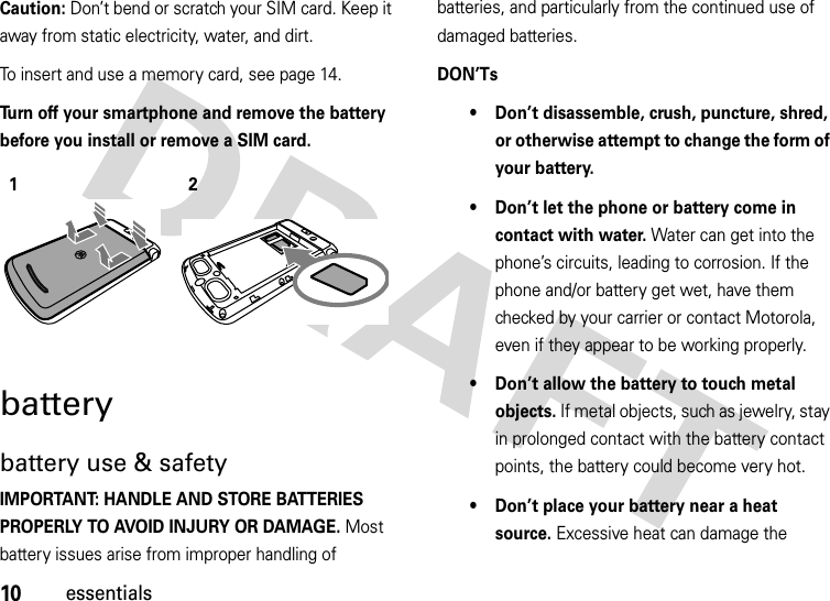 10essentialsCaution: Don’t bend or scratch your SIM card. Keep it away from static electricity, water, and dirt.To insert and use a memory card, see page 14. Turn off your smartphone and remove the battery before you install or remove a SIM card. batterybattery use &amp; safetyIMPORTANT: HANDLE AND STORE BATTERIES PROPERLY TO AVOID INJURY OR DAMAGE. Most battery issues arise from improper handling of batteries, and particularly from the continued use of damaged batteries.DON’Ts• Don’t disassemble, crush, puncture, shred, or otherwise attempt to change the form of your battery.• Don’t let the phone or battery come in contact with water. Water can get into the phone’s circuits, leading to corrosion. If the phone and/or battery get wet, have them checked by your carrier or contact Motorola, even if they appear to be working properly.• Don’t allow the battery to touch metal objects. If metal objects, such as jewelry, stay in prolonged contact with the battery contact points, the battery could become very hot.• Don’t place your battery near a heat source. Excessive heat can damage the 12