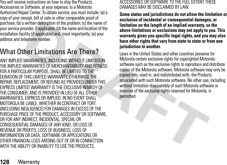 128WarrantyYou will receive instructions on how to ship the Products, Accessories or Software, at your expense, to a Motorola Authorized Repair Center. To obtain service, you must include: (a) a copy of your receipt, bill of sale or other comparable proof of purchase; (b) a written description of the problem; (c) the name of your service provider, if applicable; (d) the name and location of the installation facility (if applicable) and, most importantly; (e) your address and telephone number.What Other Limitations Are There?ANY IMPLIED WARRANTIES, INCLUDING WITHOUT LIMITATION THE IMPLIED WARRANTIES OF MERCHANTABILITY AND FITNESS FOR A PARTICULAR PURPOSE, SHALL BE LIMITED TO THE DURATION OF THIS LIMITED WARRANTY, OTHERWISE THE REPAIR, REPLACEMENT, OR REFUND AS PROVIDED UNDER THIS EXPRESS LIMITED WARRANTY IS THE EXCLUSIVE REMEDY OF THE CONSUMER, AND IS PROVIDED IN LIEU OF ALL OTHER WARRANTIES, EXPRESS OR IMPLIED. IN NO EVENT SHALL MOTOROLA BE LIABLE, WHETHER IN CONTRACT OR TORT (INCLUDING NEGLIGENCE) FOR DAMAGES IN EXCESS OF THE PURCHASE PRICE OF THE PRODUCT, ACCESSORY OR SOFTWARE, OR FOR ANY INDIRECT, INCIDENTAL, SPECIAL OR CONSEQUENTIAL DAMAGES OF ANY KIND, OR LOSS OF REVENUE OR PROFITS, LOSS OF BUSINESS, LOSS OF INFORMATION OR DATA, SOFTWARE OR APPLICATIONS OR OTHER FINANCIAL LOSS ARISING OUT OF OR IN CONNECTION WITH THE ABILITY OR INABILITY TO USE THE PRODUCTS, ACCESSORIES OR SOFTWARE TO THE FULL EXTENT THESE DAMAGES MAY BE DISCLAIMED BY LAW.Some states and jurisdictions do not allow the limitation or exclusion of incidental or consequential damages, or limitation on the length of an implied warranty, so the above limitations or exclusions may not apply to you. This warranty gives you specific legal rights, and you may also have other rights that vary from state to state or from one jurisdiction to another.Laws in the United States and other countries preserve for Motorola certain exclusive rights for copyrighted Motorola software such as the exclusive rights to reproduce and distribute copies of the Motorola software. Motorola software may only be copied into, used in, and redistributed with, the Products associated with such Motorola software. No other use, including without limitation disassembly of such Motorola software or exercise of the exclusive rights reserved for Motorola, is permitted.