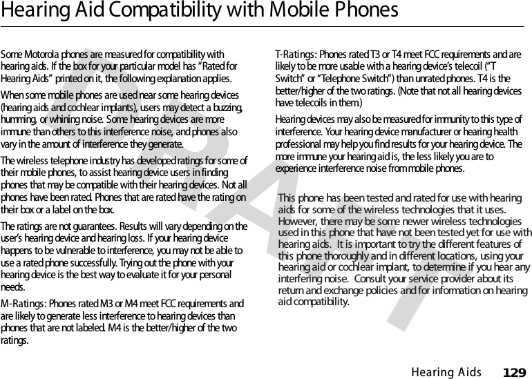 Hearing A ids129Hearing Aid Compatibility with Mobile PhonesHear ing AidsSome Motorola phones are measured for compatibility with hearing aids. If the box for your particular model has “Rated for Hearing Aids” printed on it, the following explanation applies.When some mobile phones are used near some hearing devices (hearing aids and cochlear implants), users may detect a buzzing, humming, or whining noise. Some hearing devices are more immune than others to this interference noise, and phones also vary in the amount of interference they generate.The wireless telephone industry has developed ratings for some of their mobile phones, to assist hearing device users in finding phones that may be compatible with their hearing devices. Not all phones have been rated. Phones that are rated have the rating on their box or a label on the box.The ratings are not guarantees. Results will vary depending on the user’s hearing device and hearing loss. If your hearing device happens to be vulnerable to interference, you may not be able to use a rated phone successfully. Trying out the phone with your hearing device is the best way to evaluate it for your personal needs.M-Ratings: Phones rated M3 or M4 meet FCC requirements and are likely to generate less interference to hearing devices than phones that are not labeled. M4 is the better/higher of the two ratings.T- Ra ti ngs : Phones rated T3 or T4 meet FCC requirements and are likely to be more usable with a hearing device’s telecoil (“T Switch” or “Telephone Switch”) than unrated phones. T4 is the better/higher of the two ratings. (Note that not all hearing devices have telecoils in them.)Hearing devices may also be measured for immunity to this type of interference. Your hearing device manufacturer or hearing health professional may help you find results for your hearing device. The more immune your hearing aid is, the less likely you are to experience interference noise from mobile phones.This phone has been tested and rated for use with hearing aids for some of the wireless technologies that it uses. However, there may be some newer wireless technologies used in this phone that have not been tested yet for use withhearing aids.  It is important to try the different features of this phone thoroughly and in different locations, using your hearing aid or cochlear implant, to determine if you hear anyinterfering noise.  Consult your service provider about its return and exchange policies and for information on hearing aid compatibility.