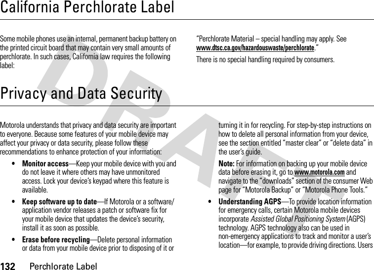 132Perchlorate LabelCalifornia Perchlorate LabelPerchlorate LabelSome mobile phones use an internal, permanent backup battery on the printed circuit board that may contain very small amounts of perchlorate. In such cases, California law requires the following label:“Perchlorate Material – special handling may apply. See www.dtsc.ca.gov/hazardouswaste/perchlorate.”There is no special handling required by consumers.Privacy and Data SecurityPrivacy and Data SecurityMotorola understands that privacy and data security are important to everyone. Because some features of your mobile device may affect your privacy or data security, please follow these recommendations to enhance protection of your information:• Monitor access—Keep your mobile device with you and do not leave it where others may have unmonitored access. Lock your device’s keypad where this feature is available.• Keep software up to date—If Motorola or a software/application vendor releases a patch or software fix for your mobile device that updates the device’s security, install it as soon as possible.• Erase before recycling—Delete personal information or data from your mobile device prior to disposing of it or turning it in for recycling. For step-by-step instructions on how to delete all personal information from your device, see the section entitled “master clear” or “delete data” in the user’s guide.Note: For information on backing up your mobile device data before erasing it, go to www.motorola.com and navigate to the “downloads” section of the consumer Web page for “Motorola Backup” or “Motorola Phone Tools.”• Understanding AGPS—To provide location information for emergency calls, certain Motorola mobile devices incorporate Assisted Global Positioning System (AGPS) technology. AGPS technology also can be used in non-emergency applications to track and monitor a user’s location—for example, to provide driving directions. Users 