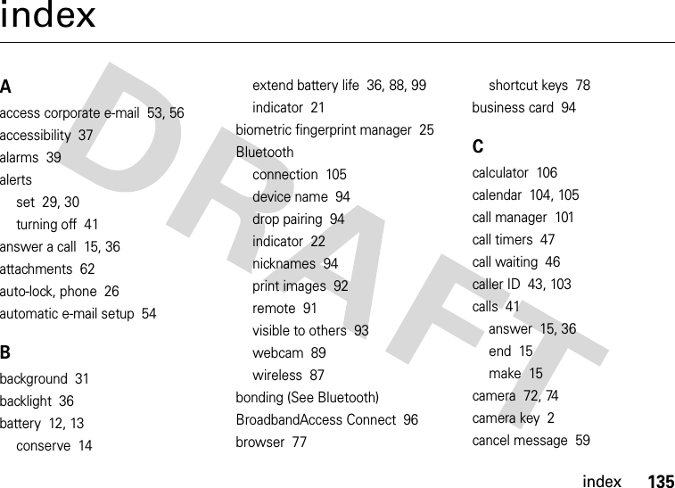 index135indexAaccess corporate e-mail  53, 56accessibility  37alarms  39alertsset  29, 30turning off  41answer a call  15, 36attachments  62auto-lock, phone  26automatic e-mail setup  54Bbackground  31backlight  36battery  12, 13conserve  14extend battery life  36, 88, 99indicator  21biometric fingerprint manager  25Bluetoothconnection  105device name  94drop pairing  94indicator  22nicknames  94print images  92remote  91visible to others  93webcam  89wireless  87bonding (See Bluetooth)BroadbandAccess Connect  96browser  77shortcut keys  78business card  94Ccalculator  106calendar  104, 105call manager  101call timers  47call waiting  46caller ID  43, 103calls  41answer  15, 36end  15make  15camera  72, 74camera key  2cancel message  59