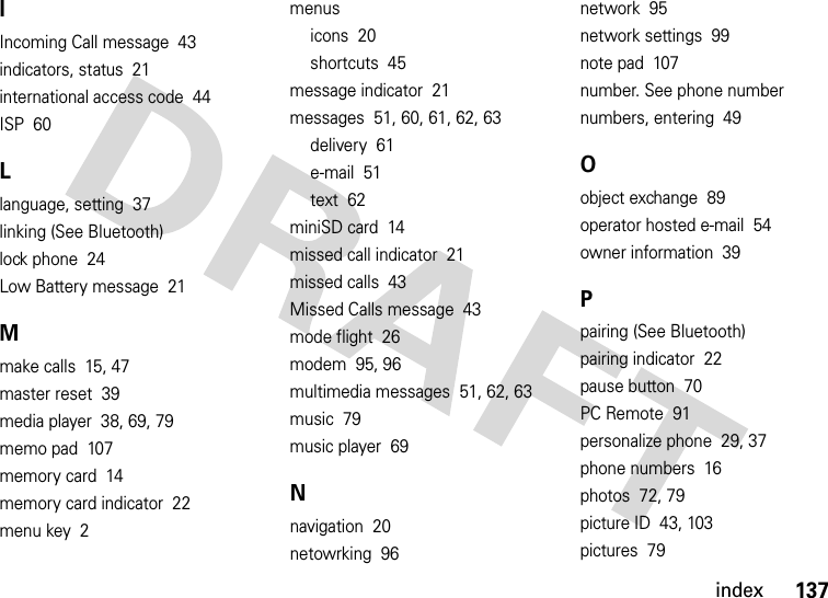 index137IIncoming Call message  43indicators, status  21international access code  44ISP  60Llanguage, setting  37linking (See Bluetooth)lock phone  24Low Battery message  21Mmake calls  15, 47master reset  39media player  38, 69, 79memo pad  107memory card  14memory card indicator  22menu key  2menusicons  20shortcuts  45message indicator  21messages  51, 60, 61, 62, 63delivery  61e-mail  51text  62miniSD card  14missed call indicator  21missed calls  43Missed Calls message  43mode flight  26modem  95, 96multimedia messages  51, 62, 63music  79music player  69Nnavigation  20netowrking  96network  95network settings  99note pad  107number. See phone numbernumbers, entering  49Oobject exchange  89operator hosted e-mail  54owner information  39Ppairing (See Bluetooth)pairing indicator  22pause button  70PC Remote  91personalize phone  29, 37phone numbers  16photos  72, 79picture ID  43, 103pictures  79