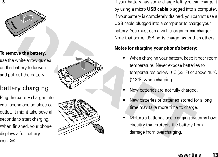 13essentialsTo remove the battery, use the white arrow guides on the battery to loosen and pull out the battery.battery chargingPlug the battery charger into your phone and an electrical outlet. It might take several seconds to start charging. When finished, your phone displays a full battery icon^.If your battery has some charge left, you can charge it by using a micro USB cable plugged into a computer. If your battery is completely drained, you cannot use a USB cable plugged into a computer to charge your battery. You must use a wall charger or car charger. Note that some USB ports charge faster than others.Notes for charging your phone’s battery:•When charging your battery, keep it near room temperature. Never expose batteries to temperatures below 0°C (32°F) or above 45°C (113°F) when charging.•New batteries are not fully charged.•New batteries or batteries stored for a long time may take more time to charge.•Motorola batteries and charging systems have circuitry that protects the battery from damage from overcharging.3