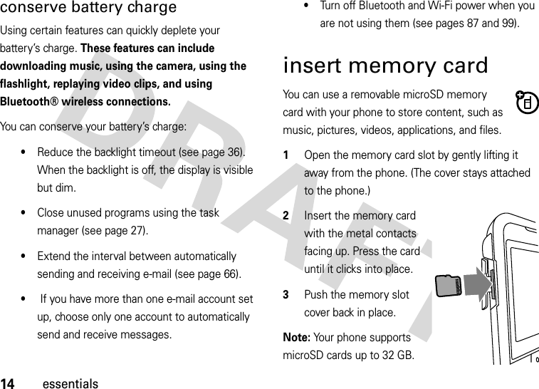 14essentialsconserve battery chargeUsing certain features can quickly deplete your battery’s charge. These features can include downloading music, using the camera, using the flashlight, replaying video clips, and using Bluetooth® wireless connections.You can conserve your battery’s charge:•Reduce the backlight timeout (see page 36). When the backlight is off, the display is visible but dim. •Close unused programs using the task manager (see page 27).•Extend the interval between automatically sending and receiving e-mail (see page 66). • If you have more than one e-mail account set up, choose only one account to automatically send and receive messages.•Turn off Bluetooth and Wi-Fi power when you are not using them (see pages 87 and 99).insert memory cardYou can use a removable microSD memory card with your phone to store content, such as music, pictures, videos, applications, and files.  1Open the memory card slot by gently lifting it away from the phone. (The cover stays attached to the phone.)2Insert the memory card with the metal contacts facing up. Press the card until it clicks into place.3Push the memory slot cover back in place. Note: Your phone supports microSD cards up to 32 GB. 