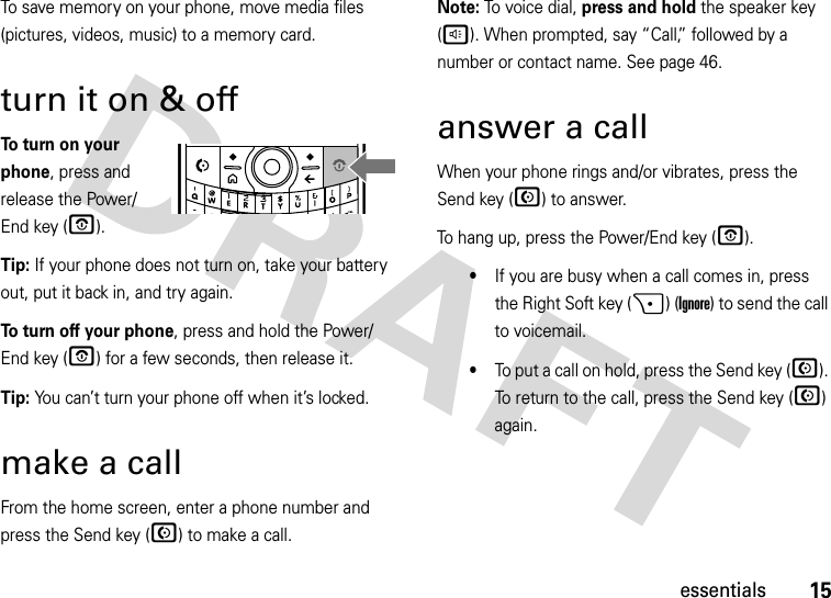 15essentialsTo save memory on your phone, move media files (pictures, videos, music) to a memory card.turn it on &amp; offTo turn on your phone, press and release the Power/End key (O). Tip: If your phone does not turn on, take your battery out, put it back in, and try again.To turn off your phone, press and hold the Power/End key (O) for a few seconds, then release it.Tip: You can’t turn your phone off when it’s locked.make a callFrom the home screen, enter a phone number and press the Send key (N) to make a call.Note: To voice dial, press and hold the speaker key (h). When prompted, say “Call,” followed by a number or contact name. See page 46.answer a callWhen your phone rings and/or vibrates, press the Send key (N) to answer. To hang up, press the Power/End key (O).•If you are busy when a call comes in, press the Right Soft key (+) (Ignore) to send the call to voicemail.•To put a call on hold, press the Send key (N). To return to the call, press the Send key (N) again. DEL