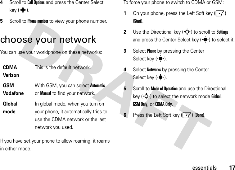 17essentials4Scroll to Call Options and press the Center Select key (s).5Scroll to Phone number to view your phone number.choose your networkYou can use your worldphone on these networks:If you have set your phone to allow roaming, it roams in either mode.To force your phone to switch to CDMA or GSM:  1On your phone, press the Left Soft key (-) (Start).2Use the Directional key (S) to scroll to Settings and press the Center Select key (s) to select it.3Select Phone by pressing the Center Select key (s).4Select Networks by pressing the Center Select key (s).5Scroll to Mode of Operation and use the Directional key (S) to select the network mode Global, GSM Only, or CDMA Only.6Press the Left Soft key (-) (Done).CDMAVerizonThis is the default network.GSMVodafoneWith GSM, you can select Automatic or Manual to find your network.Global modeIn global mode, when you turn on your phone, it automatically tries to use the CDMA network or the last network you used. 