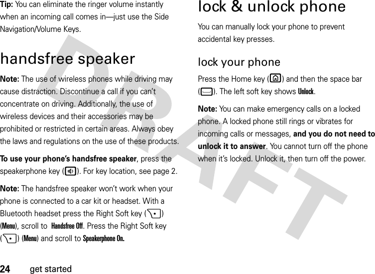 24get startedTip: You can eliminate the ringer volume instantly when an incoming call comes in—just use the Side Navigation/Volume Keys.handsfree speakerNote: The use of wireless phones while driving may cause distraction. Discontinue a call if you can’t concentrate on driving. Additionally, the use of wireless devices and their accessories may be prohibited or restricted in certain areas. Always obey the laws and regulations on the use of these products.To use your phone’s handsfree speaker, press the speakerphone key (a). For key location, see page 2.Note: The handsfree speaker won’t work when your phone is connected to a car kit or headset. With a Bluetooth headset press the Right Soft key (+) (Menu), scroll to Handsfree Off. Press the Right Soft key (+) (Menu) and scroll toSpeakerphone On.lock &amp; unlock phoneYou can manually lock your phone to prevent accidental key presses.lock your phonePress the Home key (X) and then the space bar (f). The left soft key shows Unlock. Note: You can make emergency calls on a locked phone. A locked phone still rings or vibrates for incoming calls or messages, and you do not need to unlock it to answer. You cannot turn off the phone when it’s locked. Unlock it, then turn off the power.