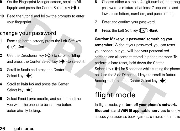 26get started9On the Fingerprint Manger screen, scroll to Add fingerprint and press the Center Select key (s).10Read the tutorial and follow the prompts to enter your fingerprint.change your password  1From the home screen, press the Left Soft key (-) (Start).2Use the Directional key (S) to scroll to Settings and press the Center Select key (s) to select it.3Scroll to Security and press the Center Select key (s).4Scroll to Device Lock and press the Center Select key (s).5Select Prompt if device unused for, and select the time you want the phone to be inactive before automatically locking.6Choose either a simple (4-digit number) or strong password (a mixture of at least 7 uppercase and lowercase letters, numbers, and punctuation).7Enter and confirm your password.8Press the Left Soft key (-) (Done). Caution: Make your password something you remember! Without your password, you can reset your phone, but you will lose your personalized settings and all content stored in phone memory. To perform a hard reset, hold down the Center Select key (s) for 5 seconds while turning the phone on. Use the Side Directional keys to scroll to Continue Rebooting and press the Center Select key (s).flight modeIn flight mode, you turn off your phone’s network, Bluetooth, and WiFi (if applicable) services to safely access your address book, games, camera, and music 