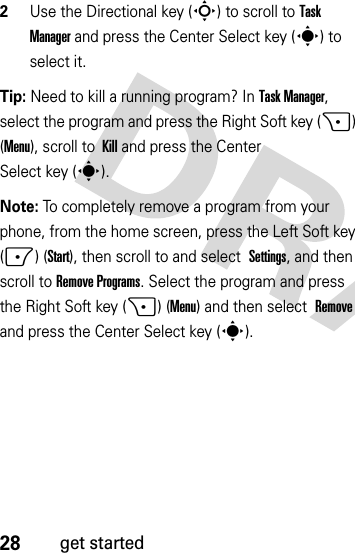 28get started2Use the Directional key (S) to scroll to Task Manager and press the Center Select key (s) to select it.Tip: Need to kill a running program? In Task Manager, select the program and press the Right Soft key (+) (Menu), scroll to Kill and press the Center Select key (s).Note: To completely remove a program from your phone, from the home screen, press the Left Soft key (-) (Start), then scroll to and select Settings, and then scroll toRemove Programs. Select the program and press the Right Soft key (+) (Menu) and then select Remove and press the Center Select key (s).