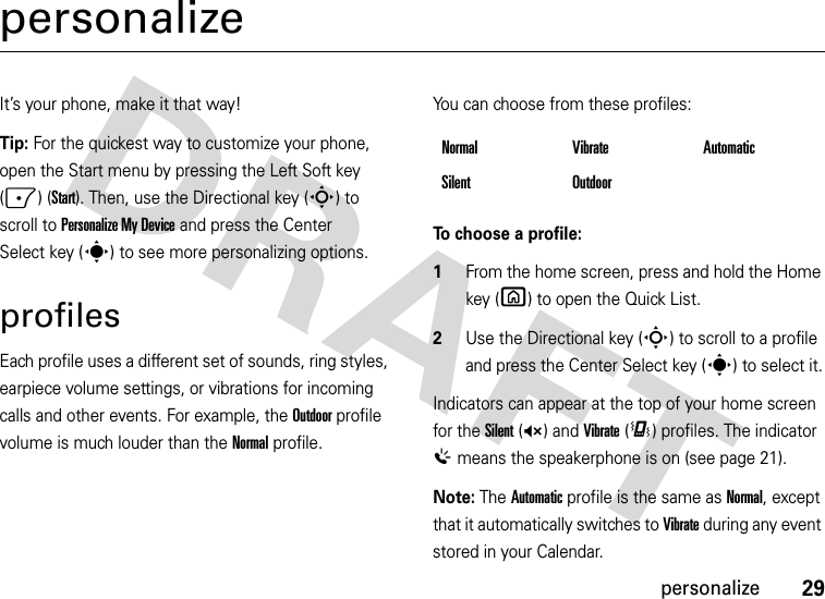 29personalizepersonalizeIt’s your phone, make it that way!Tip: For the quickest way to customize your phone, open the Start menu by pressing the Left Soft key (-) (Start). Then, use the Directional key (S) to scroll to Personalize My Device and press the Center Select key (s) to see more personalizing options.profilesEach profile uses a different set of sounds, ring styles, earpiece volume settings, or vibrations for incoming calls and other events. For example, the Outdoor profile volume is much louder than the Normal profile.You can choose from these profiles:To choose a profile:  1From the home screen, press and hold the Home key (X) to open the Quick List. 2Use the Directional key (S) to scroll to a profile and press the Center Select key (s) to select it.Indicators can appear at the top of your home screen for the Silent (Q) and Vibrate (&lt;) profiles. The indicator % means the speakerphone is on (see page 21).Note: The Automatic profile is the same as Normal, except that it automatically switches to Vibrate during any event stored in your Calendar.Normal Vibrate AutomaticSilent Outdoor