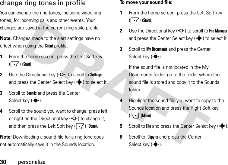 30personalizechange ring tones in profileYou can change the ring tones, including video ring tones, for incoming calls and other events. Your changes are saved in the current ring style profile.Note: Changes made to the alert settings have no effect when using the Silent profile.  1From the home screen, press the Left Soft key (-) (Start).2Use the Directional key (S) to scroll to Settings and press the Center Select key (s) to select it.3Scroll to Sounds and press the Center Select key (s).4Scroll to the sound you want to change, press left or right on the Directional key (S) to change it, and then press the Left Soft key (-) (Done).Note: Downloading a sound file for a ring tone does not automatically save it in the Sounds location. To move your sound file:  1From the home screen, press the Left Soft key (-) (Start).2Use the Directional key (S) to scroll to File Manager and press the Center Select key (s) to select it.3Scroll to My Documents and press the Center Select key (s). If the sound file is not located in the My Documents folder, go to the folder where the sound file is stored and copy it to the Sounds folder.4Highlight the sound file you want to copy to the Sounds location and press the Right Soft key (+ (Menu).5Scroll to File and press the Center Select key (s).6Scroll to Copy to and press the Center Select key (s).