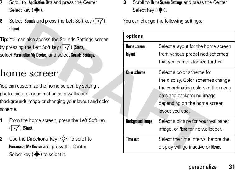 31personalize7Scroll to Application Data and press the Center Select key (s).8Select Sounds and press the Left Soft key (-) (Done).Tip: You can also access the Sounds Settings screen by pressing the Left Soft key (-) (Start), selectPersonalize My Device, and selectSounds Settings.home screenYou can customize the home screen by setting a photo, picture, or animation as a wallpaper (background) image or changing your layout and color scheme.  1From the home screen, press the Left Soft key (-) (Start).2Use the Directional key (S) to scroll to PersonalizeMyDevice and press the Center Select key (s) to select it.3Scroll to Home Screen Settings and press the Center Select key (s).You can change the following settings: optionsHome screen layoutSelect a layout for the home screen from various predefined schemes that you can customize further.Color schemeSelect a color scheme for the display. Color schemes change the coordinating colors of the menu bars and background image, depending on the home screen layout you use.Background imageSelect a picture for your wallpaper image, or None for no wallpaper.Time outSelect the time interval before the display will go inactive orNever.