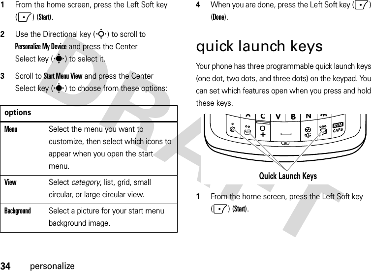 34personalize  1From the home screen, press the Left Soft key (-) (Start).2Use the Directional key (S) to scroll to Personalize My Device and press the Center Select key (s) to select it.3Scroll to Start Menu View and press the Center Select key (s) to choose from these options:4When you are done, press the Left Soft key (-) (Done).quick launch keysYour phone has three programmable quick launch keys (one dot, two dots, and three dots) on the keypad. You can set which features open when you press and hold these keys.  1From the home screen, press the Left Soft key (-) (Start).optionsMenuSelect the menu you want to customize, then select which icons to appear when you open the start menu.ViewSelect category, list, grid, small circular, or large circular view.BackgroundSelect a picture for your start menu background image.Quick Launch Keys