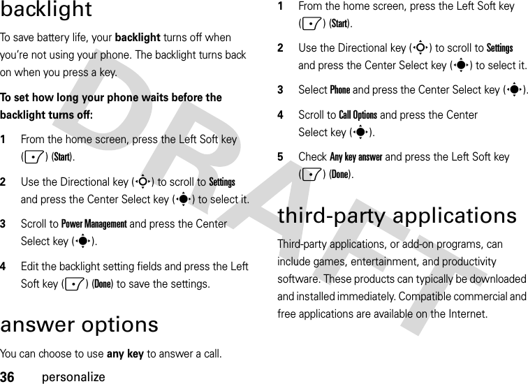 36personalizebacklightTo save battery life, your backlight turns off when you’re not using your phone. The backlight turns back on when you press a key. To set how long your phone waits before the backlight turns off:  1From the home screen, press the Left Soft key (-) (Start).2Use the Directional key (S) to scroll to Settings and press the Center Select key (s) to select it.3Scroll to Power Management and press the Center Select key (s).4Edit the backlight setting fields and press the Left Soft key (-) (Done) to save the settings.answer optionsYou can choose to use any key to answer a call.  1From the home screen, press the Left Soft key (-) (Start).2Use the Directional key (S) to scroll to Settings and press the Center Select key (s) to select it.3Select Phone and press the Center Select key (s).4Scroll to Call Options and press the Center Select key (s).5Check Any key answer and press the Left Soft key (-) (Done).third-party applicationsThird-party applications, or add-on programs, can include games, entertainment, and productivity software. These products can typically be downloaded and installed immediately. Compatible commercial and free applications are available on the Internet. 