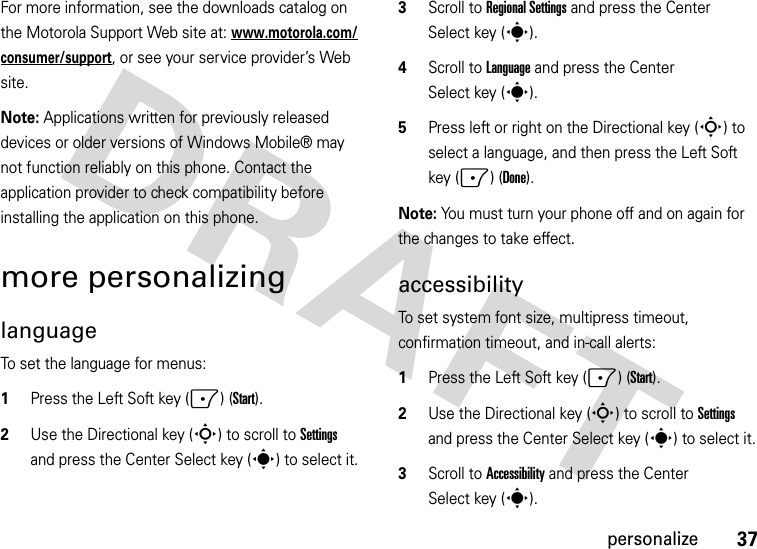 37personalizeFor more information, see the downloads catalog on the Motorola Support Web site at: www.motorola.com/consumer/support, or see your service provider’s Web site.Note: Applications written for previously released devices or older versions of Windows Mobile® may not function reliably on this phone. Contact the application provider to check compatibility before installing the application on this phone.more personalizinglanguageTo set the language for menus:  1Press the Left Soft key (-) (Start).2Use the Directional key (S) to scroll to Settings and press the Center Select key (s) to select it.3Scroll to Regional Settings and press the Center Select key (s).4Scroll to Language and press the Center Select key (s).5Press left or right on the Directional key (S) to select a language, and then press the Left Soft key (-) (Done).Note: You must turn your phone off and on again for the changes to take effect.accessibilityTo set system font size, multipress timeout, confirmation timeout, and in-call alerts:  1Press the Left Soft key (-) (Start).2Use the Directional key (S) to scroll to Settings and press the Center Select key (s) to select it.3Scroll to Accessibility and press the Center Select key (s).