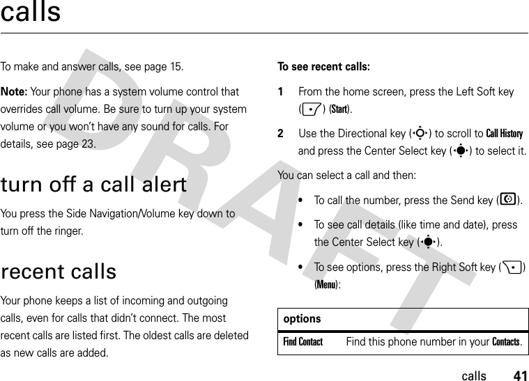 41callscallsTo make and answer calls, see page 15.Note: Your phone has a system volume control that overrides call volume. Be sure to turn up your system volume or you won’t have any sound for calls. For details, see page 23. turn off a call alertYou press the Side Navigation/Volume key down to turn off the ringer.recent callsYour phone keeps a list of incoming and outgoing calls, even for calls that didn’t connect. The most recent calls are listed first. The oldest calls are deleted as new calls are added.To see recent calls:  1From the home screen, press the Left Soft key (-) (Start).2Use the Directional key (S) to scroll to Call History and press the Center Select key (s) to select it.You can select a call and then:•To call the number, press the Send key (N).•To see call details (like time and date), press the Center Select key (s).•To see options, press the Right Soft key (+) (Menu):optionsFind ContactFind this phone number in your Contacts.