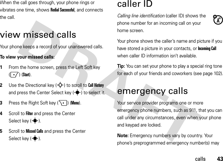 43callsWhen the call goes through, your phone rings or vibrates one time, shows Redial Successful, and connects the call.view missed callsYour phone keeps a record of your unanswered calls. To view your missed calls:  1From the home screen, press the Left Soft key (-) (Start).2Use the Directional key (S) to scroll to Call History and press the Center Select key (s) to select it.3Press the Right Soft key (+) (Menu).4Scroll to Filter and press the Center Select key (s).5Scroll to Missed Calls and press the Center Select key (s).caller IDCalling line identification (caller ID) shows the phone number for an incoming call on your home screen.Your phone shows the caller’s name and picture if you have stored a picture in your contacts, or Incoming Call when caller ID information isn’t available.Tip: You can set your phone to play a special ring tone for each of your friends and coworkers (see page 102).emergency callsYour service provider programs one or more emergency phone numbers, such as 911, that you can call under any circumstances, even when your phone and keypad are locked.Note: Emergency numbers vary by country. Your phone’s preprogrammed emergency number(s) may 