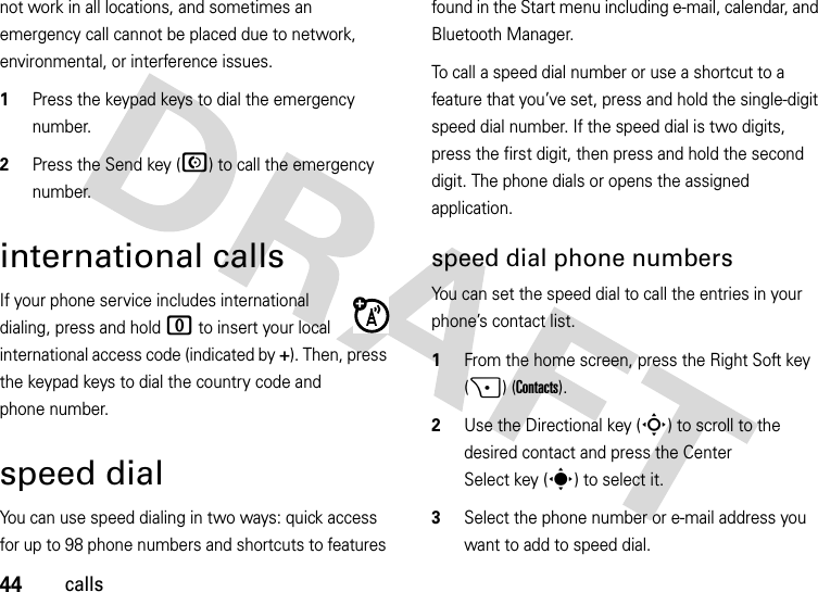 44callsnot work in all locations, and sometimes an emergency call cannot be placed due to network, environmental, or interference issues.  1Press the keypad keys to dial the emergency number.2Press the Send key (N) to call the emergency number.international callsIf your phone service includes international dialing, press and hold 0 to insert your local international access code (indicated by +). Then, press the keypad keys to dial the country code and phone number.speed dialYou can use speed dialing in two ways: quick access for up to 98 phone numbers and shortcuts to features found in the Start menu including e-mail, calendar, and Bluetooth Manager.To call a speed dial number or use a shortcut to a feature that you’ve set, press and hold the single-digit speed dial number. If the speed dial is two digits, press the first digit, then press and hold the second digit. The phone dials or opens the assigned application. speed dial phone numbersYou can set the speed dial to call the entries in your phone’s contact list.  1From the home screen, press the Right Soft key (+) (Contacts).2Use the Directional key (S) to scroll to the desired contact and press the Center Select key (s) to select it.3Select the phone number or e-mail address you want to add to speed dial.