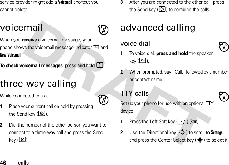 46callsservice provider might add a Voicemail shortcut you cannot delete.voicemailWhen you receive a voicemail message, your phone shows the voicemail message indicator , and New Voicemail. To check voicemail messages, press and hold 1.three-way callingWhile connected to a call:  1Place your current call on hold by pressing the Send key (N).2Dial the number of the other person you want to connect to a three-way call and press the Send key (N).3After you are connected to the other call, press the Send key (N) to combine the calls.advanced callingvoice dial  1To voice dial, press and hold the speaker key (A). 2When prompted, say “Call,” followed by a number or contact name.TTY callsSet up your phone for use with an optional TTY device:  1Press the Left Soft key (-) (Start).2Use the Directional key (S) to scroll to Settings and press the Center Select key (s) to select it.