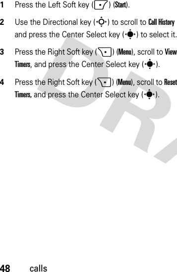 48calls  1Press the Left Soft key (-) (Start).2Use the Directional key (S) to scroll to Call History and press the Center Select key (s) to select it.3Press the Right Soft key (+) (Menu), scroll to View Timers, and press the Center Select key (s).4Press the Right Soft key (+) (Menu), scroll to Reset Timers, and press the Center Select key (s).