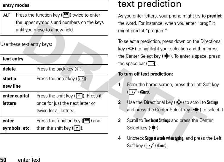 50enter textUse these text entry keys:text predictionAs you enter letters, your phone might try to predict the word. For instance, when you enter “prog,” it might predict “program.”To select a prediction, press down on the Directional key (S) to highlight your selection and then press the Center Select key (s). To enter a space, press the space bar (f). To turn off text prediction:  1From the home screen, press the Left Soft key (-) (Start).2Use the Directional key (S) to scroll to Settings and press the Center Select key (s) to select it.3Scroll to Text Input Settings and press the Center Select key (s).4Uncheck Suggest words when typing, and press the Left Soft key (-) (Done).ÄPress the function key (H) twice to enter the upper symbols and numbers on the keys until you move to a new field.text entrydeletePress the back key (À).start a new linePress the enter key (j).enter capital lettersPress the shift key (k). Press it once for just the next letter or twice for all letters.enter symbols, etc.Press the function key (H) and then the shift key (k).entry modes