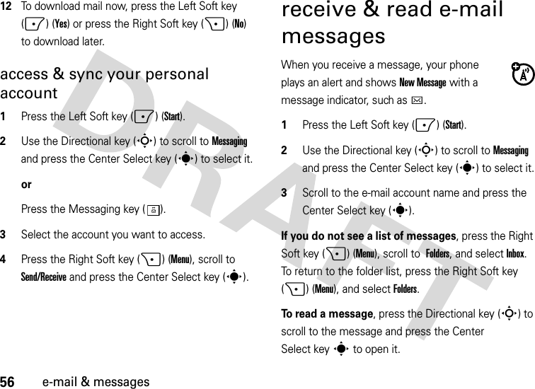 56e-mail &amp; messages12To download mail now, press the Left Soft key (-) (Yes) or press the Right Soft key (+) (No) to download later. access &amp; sync your personal account  1Press the Left Soft key (-) (Start).2Use the Directional key (S) to scroll to Messaging and press the Center Select key (s) to select it.orPress the Messaging key ( ).3Select the account you want to access.4Press the Right Soft key (+) (Menu), scroll to Send/Receive and press the Center Select key (s).receive &amp; read e-mail messagesWhen you receive a message, your phone plays an alert and shows New Message with a message indicator, such as C.  1Press the Left Soft key (-) (Start).2Use the Directional key (S) to scroll to Messaging and press the Center Select key (s) to select it.3Scroll to the e-mail account name and press the Center Select key (s).If you do not see a list of messages, press the Right Soft key (+) (Menu), scroll to Folders, and selectInbox. To return to the folder list, press the Right Soft key (+) (Menu), and selectFolders.To read a message, press the Directional key (S) to scroll to the message and press the Center Select keys to open it.