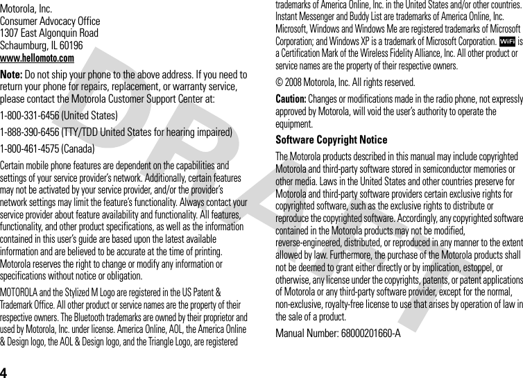 4 Motorola, Inc.Consumer Advocacy Office1307 East Algonquin RoadSchaumburg, IL 60196www.hellomoto.comNote: Do not ship your phone to the above address. If you need to return your phone for repairs, replacement, or warranty service, please contact the Motorola Customer Support Center at:1-800-331-6456 (United States)1-888-390-6456 (TTY/TDD United States for hearing impaired)1-800-461-4575 (Canada)Certain mobile phone features are dependent on the capabilities and settings of your service provider’s network. Additionally, certain features may not be activated by your service provider, and/or the provider’s network settings may limit the feature’s functionality. Always contact your service provider about feature availability and functionality. All features, functionality, and other product specifications, as well as the information contained in this user’s guide are based upon the latest available information and are believed to be accurate at the time of printing. Motorola reserves the right to change or modify any information or specifications without notice or obligation.MOTOROLA and the Stylized M Logo are registered in the US Patent &amp; Trademark Office. All other product or service names are the property of their respective owners. The Bluetooth trademarks are owned by their proprietor and used by Motorola, Inc. under license. America Online, AOL, the America Online &amp; Design logo, the AOL &amp; Design logo, and the Triangle Logo, are registered trademarks of America Online, Inc. in the United States and/or other countries. Instant Messenger and Buddy List are trademarks of America Online, Inc. Microsoft, Windows and Windows Me are registered trademarks of Microsoft Corporation; and Windows XP is a trademark of Microsoft Corporation.  is a Certification Mark of the Wireless Fidelity Alliance, Inc. All other product or service names are the property of their respective owners.© 2008 Motorola, Inc. All rights reserved.Caution: Changes or modifications made in the radio phone, not expressly approved by Motorola, will void the user’s authority to operate the equipment.Software Copyright NoticeThe Motorola products described in this manual may include copyrighted Motorola and third-party software stored in semiconductor memories or other media. Laws in the United States and other countries preserve for Motorola and third-party software providers certain exclusive rights for copyrighted software, such as the exclusive rights to distribute or reproduce the copyrighted software. Accordingly, any copyrighted software contained in the Motorola products may not be modified, reverse-engineered, distributed, or reproduced in any manner to the extent allowed by law. Furthermore, the purchase of the Motorola products shall not be deemed to grant either directly or by implication, estoppel, or otherwise, any license under the copyrights, patents, or patent applications of Motorola or any third-party software provider, except for the normal, non-exclusive, royalty-free license to use that arises by operation of law in the sale of a product.Manual Number: 68000201660-A