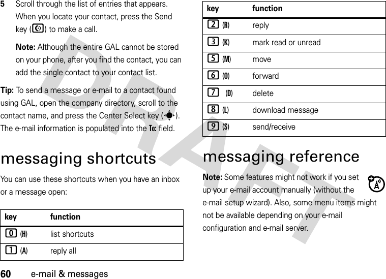 60e-mail &amp; messages5Scroll through the list of entries that appears. When you locate your contact, press the Send key (N) to make a call. Note: Although the entire GAL cannot be stored on your phone, after you find the contact, you can add the single contact to your contact list.Tip: To send a message or e-mail to a contact found using GAL, open the company directory, scroll to the contact name, and press the Center Select key (s). The e-mail information is populated into the To: field.messaging shortcutsYou can use these shortcuts when you have an inbox or a message open:messaging referenceNote: Some features might not work if you set up your e-mail account manually (without the e-mail setup wizard). Also, some menu items might not be available depending on your e-mail configuration and e-mail server.key function0 (H) list shortcuts1 (A)reply all2 (R)reply3 (K) mark read or unread5 (M)move6 (O)forward7 (D) delete8 (L) download message9 (S) send/receivekey function