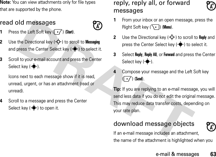 63e-mail &amp; messagesNote: You can view attachments only for file types that are supported by the phone.read old messages   1Press the Left Soft key (-) (Start).2Use the Directional key (S) to scroll to Messaging and press the Center Select key (s) to select it.3Scroll to your e-mail account and press the Center Select key (s).Icons next to each message show if it is read, unread, urgent, or has an attachment (read or unread).4Scroll to a message and press the Center Select key (s) to open it.reply, reply all, or forward messages   1From your inbox or an open message, press the Right Soft key (+) (Menu).2Use the Directional key (S) to scroll to Reply and press the Center Select key (s) to select it.3Select Reply, Reply All, or Forward and press the Center Select key (s).4Compose your message and the Left Soft key (-) (Send). Tip: If you are replying to an e-mail message, you will send less data if you do not edit the original message. This may reduce data transfer costs, depending on your rate plan.download message objects If an e-mail message includes an attachment, the name of the attachment is highlighted when you 