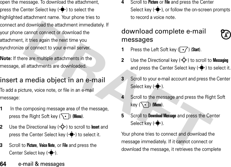 64e-mail &amp; messagesopen the message. To download the attachment, press the Center Select key (s) to select the highlighted attachment name. Your phone tries to connect and download the attachment immediately. If your phone cannot connect or download the attachment, it tries again the next time you synchronize or connect to your e-mail server.Note: If there are multiple attachments in the message, all attachments are downloaded.insert a media object in an e-mail To add a picture, voice note, or file in an e-mail message:  1 In the composing message area of the message, press the Right Soft key (+) (Menu).2Use the Directional key (S) to scroll to Insert and press the Center Select key (s) to select it.3Scroll to Picture, Voice Note, orFile and press the Center Select key (s).4Scroll to Picture orFile and press the Center Select key (s), or follow the on-screen prompts to record a voice note.download complete e-mail messages  1Press the Left Soft key (-) (Start).2Use the Directional key (S) to scroll to Messaging and press the Center Select key (s) to select it.3Scroll to your e-mail account and press the Center Select key (s).4Scroll to the message and press the Right Soft key (+) (Menu).5Scroll to Download Message and press the Center Select key (s).Your phone tries to connect and download the message immediately. If it cannot connect or download the message, it retrieves the complete 