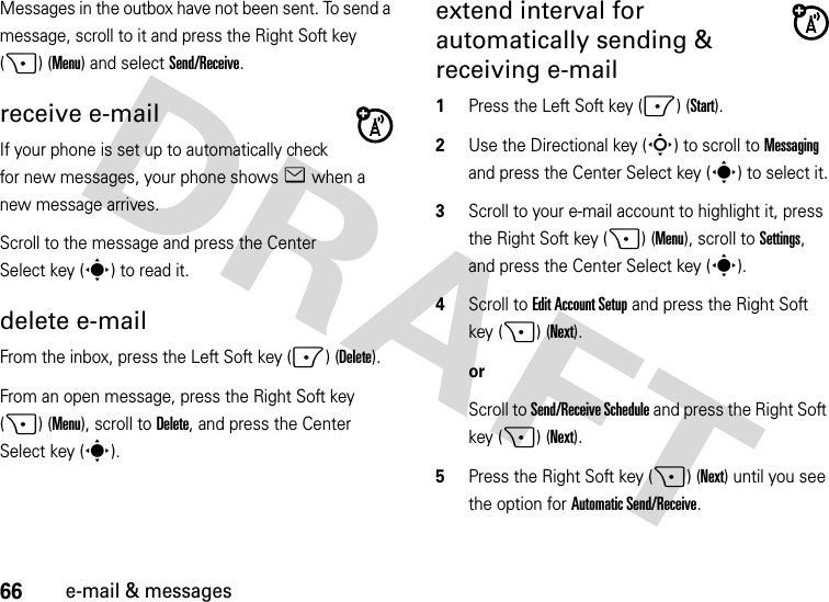 66e-mail &amp; messagesMessages in the outbox have not been sent. To send a message, scroll to it and press the Right Soft key (+) (Menu) and selectSend/Receive.receive e-mailIf your phone is set up to automatically check for new messages, your phone shows e when a new message arrives.Scroll to the message and press the Center Select key (s) to read it.delete e-mailFrom the inbox, press the Left Soft key (-) (Delete).From an open message, press the Right Soft key (+) (Menu), scroll to Delete, and press the Center Select key (s).extend interval for automatically sending &amp; receiving e-mail  1Press the Left Soft key (-) (Start).2Use the Directional key (S) to scroll to Messaging and press the Center Select key (s) to select it.3Scroll to your e-mail account to highlight it, press the Right Soft key (+) (Menu), scroll to Settings, and press the Center Select key (s).4Scroll to Edit Account Setup and press the Right Soft key (+) (Next). or Scroll to Send/Receive Schedule and press the Right Soft key (+) (Next). 5Press the Right Soft key (+) (Next) until you see the option for Automatic Send/Receive.