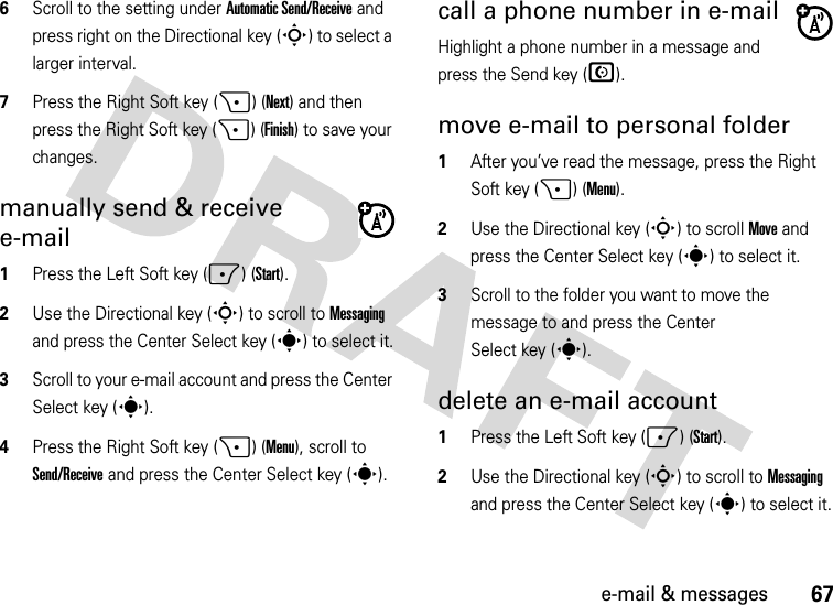 67e-mail &amp; messages6Scroll to the setting under Automatic Send/Receive and press right on the Directional key (S) to select a larger interval. 7Press the Right Soft key (+) (Next) and then press the Right Soft key (+) (Finish) to save your changes.manually send &amp; receive e-mail  1Press the Left Soft key (-) (Start).2Use the Directional key (S) to scroll to Messaging and press the Center Select key (s) to select it.3Scroll to your e-mail account and press the Center Select key (s).4Press the Right Soft key (+) (Menu), scroll to Send/Receive and press the Center Select key (s).call a phone number in e-mailHighlight a phone number in a message and press the Send key (N).move e-mail to personal folder  1After you’ve read the message, press the Right Soft key (+) (Menu).2Use the Directional key (S) to scroll Move and press the Center Select key (s) to select it.3Scroll to the folder you want to move the message to and press the Center Select key (s).delete an e-mail account  1Press the Left Soft key (-) (Start).2Use the Directional key (S) to scroll to Messaging and press the Center Select key (s) to select it.