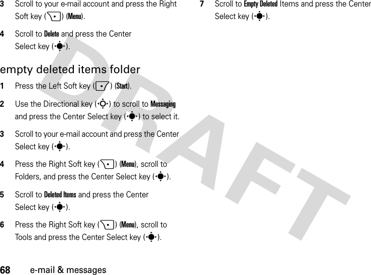 68e-mail &amp; messages3Scroll to your e-mail account and press the Right Soft key (+) (Menu).4Scroll to Delete and press the Center Select key (s).empty deleted items folder  1Press the Left Soft key (-) (Start).2Use the Directional key (S) to scroll to Messaging and press the Center Select key (s) to select it.3Scroll to your e-mail account and press the Center Select key (s).4Press the Right Soft key (+) (Menu), scroll to Folders, and press the Center Select key (s).5Scroll to Deleted Items and press the Center Select key (s).6Press the Right Soft key (+) (Menu), scroll to Tools and press the Center Select key (s).7Scroll to Empty Deleted Items and press the Center Select key (s).