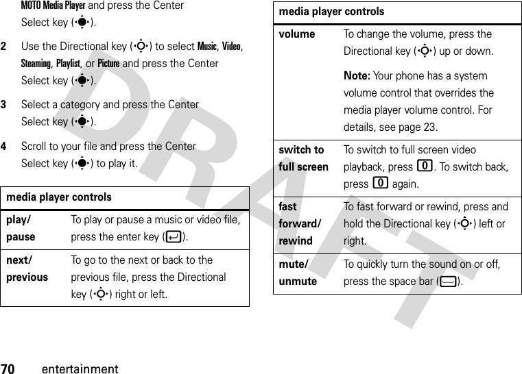 70entertainmentMOTO Media Player and press the Center Select key (s).2Use the Directional key (S) to select Music, Video, Steaming, Playlist, or Picture and press the Center Select key (s).3Select a category and press the Center Select key (s).4Scroll to your file and press the Center Select key (s) to play it.media player controls play/ pauseTo play or pause a music or video file, press the enter key (j).next/previousTo go to the next or back to the previous file, press the Directional key (S) right or left.volumeTo change the volume, press the Directional key (S) up or down.Note: Your phone has a system volume control that overrides the media player volume control. For details, see page 23. switch to full screenTo switch to full screen video playback, press 0. To switch back, press 0 again.fast forward/ rewindTo fast forward or rewind, press and hold the Directional key (S) left or right.mute/ unmuteTo quickly turn the sound on or off, press the space bar (f).media player controls 